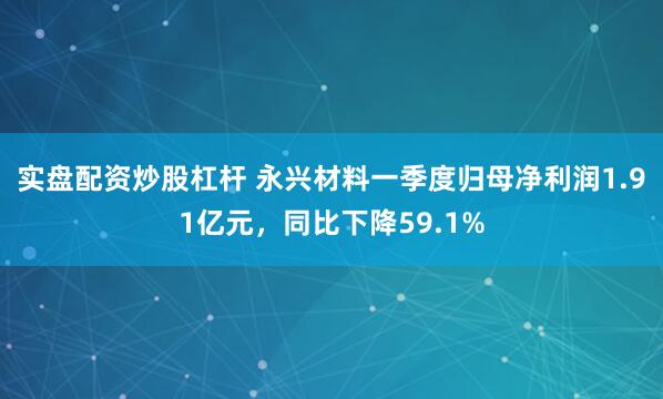 实盘配资炒股杠杆 永兴材料一季度归母净利润1.91亿元，同比下降59.1%