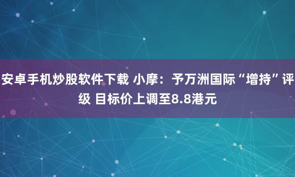 安卓手机炒股软件下载 小摩：予万洲国际“增持”评级 目标价上调至8.8港元