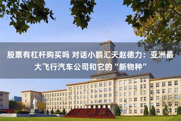 股票有杠杆购买吗 对话小鹏汇天赵德力：亚洲最大飞行汽车公司和它的“新物种”