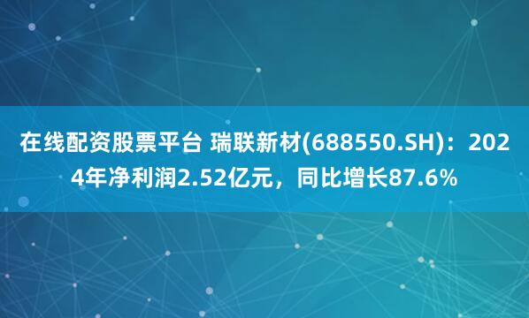 在线配资股票平台 瑞联新材(688550.SH)：2024年净利润2.52亿元，同比增长87.6%
