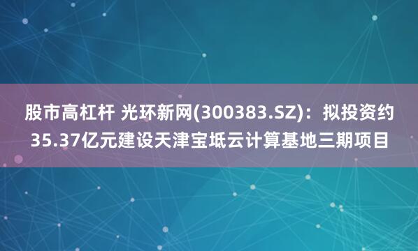 股市高杠杆 光环新网(300383.SZ)：拟投资约35.37亿元建设天津宝坻云计算基地三期项目