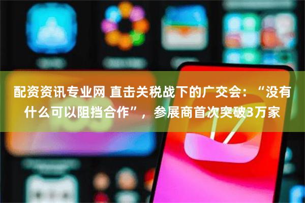 配资资讯专业网 直击关税战下的广交会：“没有什么可以阻挡合作”，参展商首次突破3万家