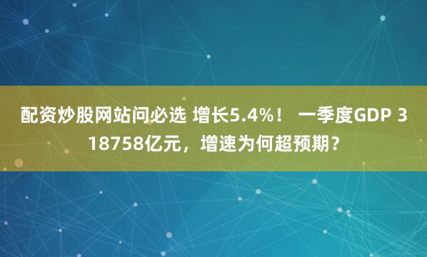 配资炒股网站问必选 增长5.4%！ 一季度GDP 318758亿元，增速为何超预期？