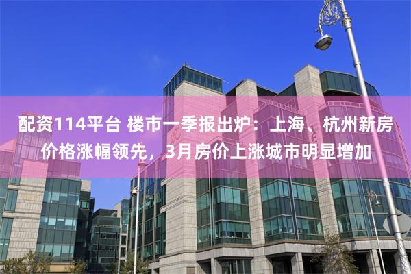 配资114平台 楼市一季报出炉：上海、杭州新房价格涨幅领先，3月房价上涨城市明显增加