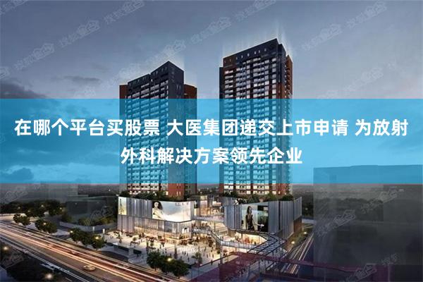 在哪个平台买股票 大医集团递交上市申请 为放射外科解决方案领先企业