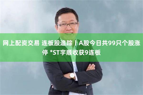 网上配资交易 连板股追踪丨A股今日共99只个股涨停 *ST宇顺收获9连板