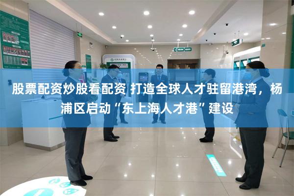 股票配资炒股看配资 打造全球人才驻留港湾，杨浦区启动“东上海人才港”建设