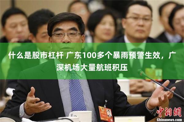 什么是股市杠杆 广东100多个暴雨预警生效，广深机场大量航班积压