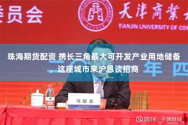 珠海期货配资 携长三角最大可开发产业用地储备，这座城市来沪恳谈招商