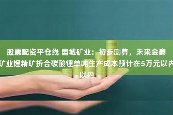 股票配资平仓线 国城矿业：初步测算，未来金鑫矿业锂精矿折合碳酸锂单吨生产成本预计在5万元以内