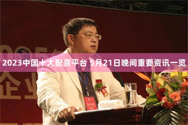 2023中国十大配资平台 5月21日晚间重要资讯一览