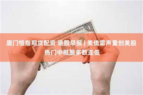 厦门恒指期货配资 港股早报 | 美债雷声重创美股 热门中概股多数走低