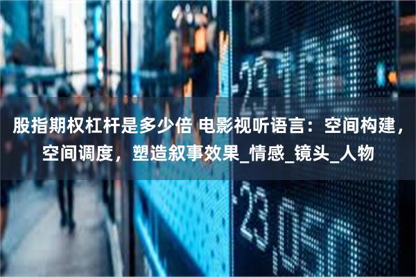 股指期权杠杆是多少倍 电影视听语言：空间构建，空间调度，塑造叙事效果_情感_镜头_人物