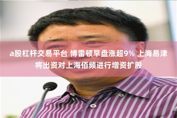 a股杠杆交易平台 博雷顿早盘涨超9% 上海易津将出资对上海佰频进行增资扩股