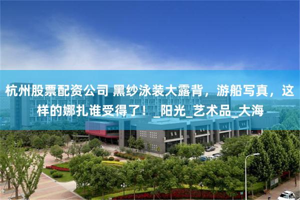 杭州股票配资公司 黑纱泳装大露背，游船写真，这样的娜扎谁受得了！_阳光_艺术品_大海
