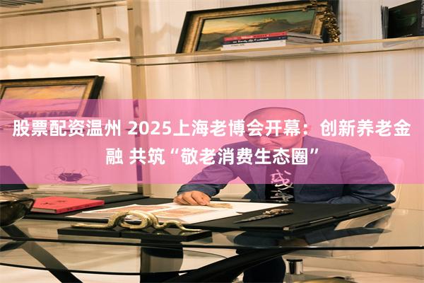 股票配资温州 2025上海老博会开幕：创新养老金融 共筑“敬老消费生态圈”
