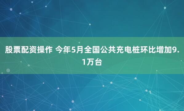 股票配资操作 今年5月全国公共充电桩环比增加9.1万台
