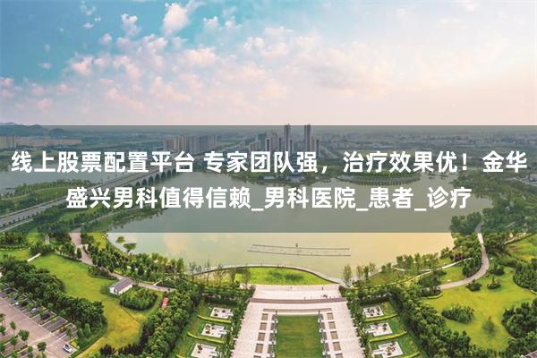 线上股票配置平台 专家团队强，治疗效果优！金华盛兴男科值得信赖_男科医院_患者_诊疗