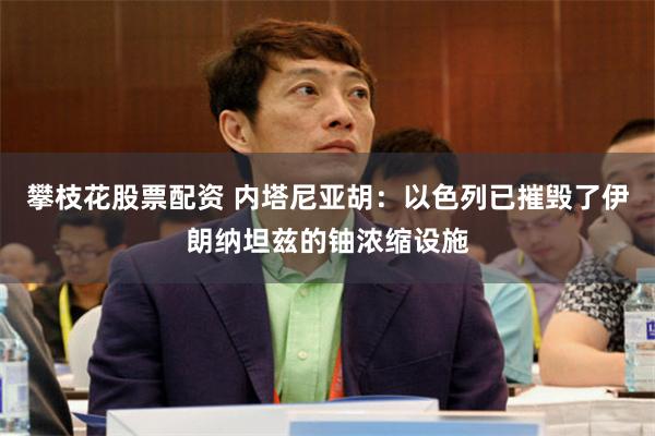 攀枝花股票配资 内塔尼亚胡：以色列已摧毁了伊朗纳坦兹的铀浓缩设施