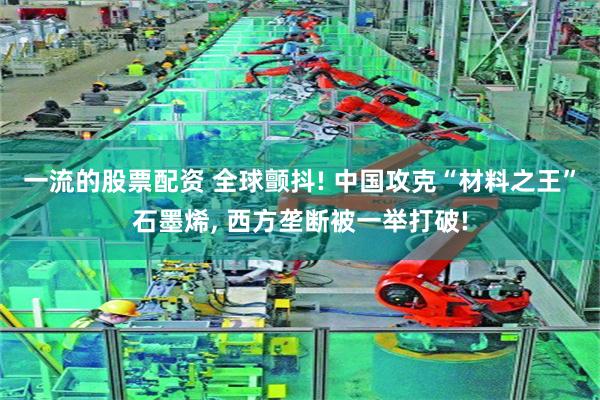 一流的股票配资 全球颤抖! 中国攻克“材料之王”石墨烯, 西方垄断被一举打破!