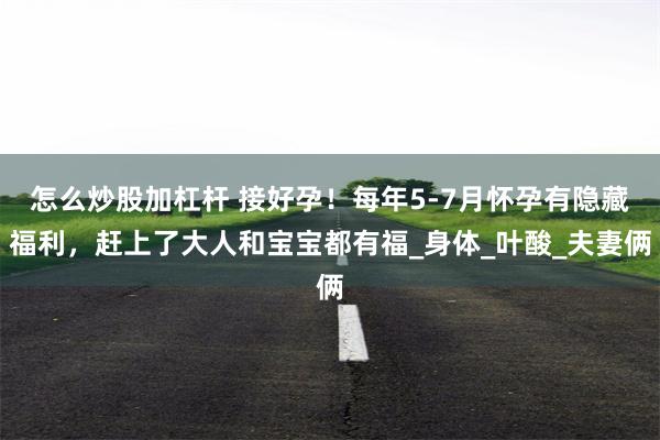怎么炒股加杠杆 接好孕！每年5-7月怀孕有隐藏福利，赶上了大人和宝宝都有福_身体_叶酸_夫妻俩