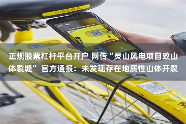 正规股票杠杆平台开户 网传“灵山风电项目致山体裂缝” 官方通报：未发现存在地质性山体开裂
