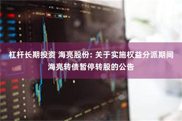 杠杆长期投资 海亮股份: 关于实施权益分派期间海亮转债暂停转股的公告