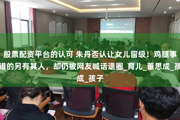 股票配资平台的认可 朱丹否认让女儿留级！鸡腿事件错的另有其人，却仍被网友喊话退圈_育儿_董思成_孩子