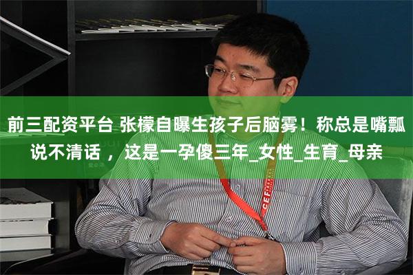 前三配资平台 张檬自曝生孩子后脑雾！称总是嘴瓢说不清话 ，这是一孕傻三年_女性_生育_母亲