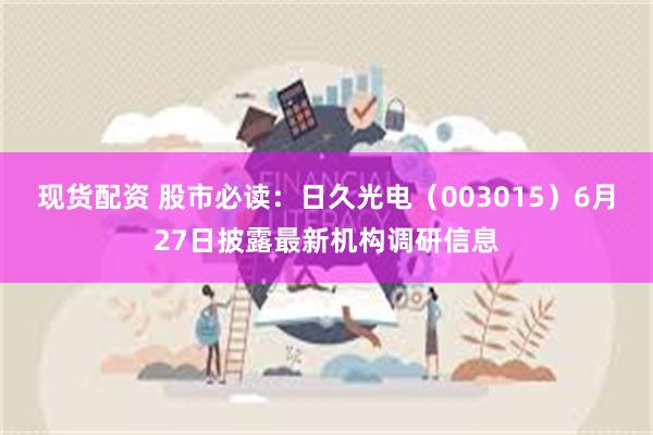 现货配资 股市必读：日久光电（003015）6月27日披露最新机构调研信息