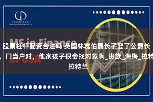 股票杠杆配资合法吗 英国林赛伯爵长子娶了公爵长女，门当户对，他家孩子很会找对象啊_贵族_海梅_拉特兰