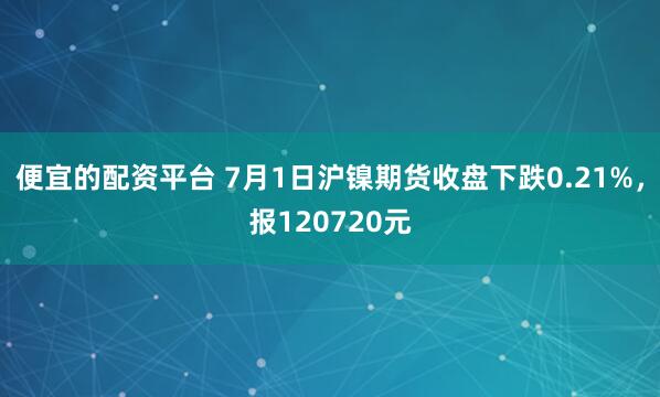 便宜的配资平台 7月1日沪镍期货收盘下跌0.21%，报120720元