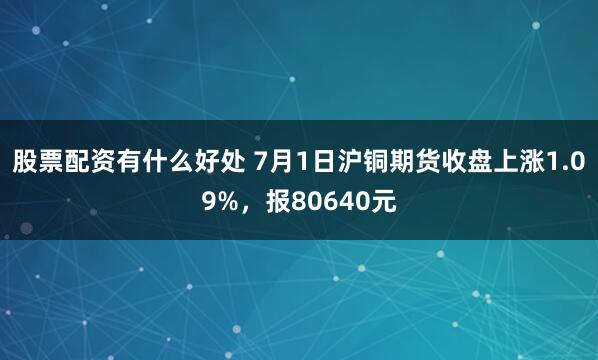 股票配资有什么好处 7月1日沪铜期货收盘上涨1.09%，报80640元
